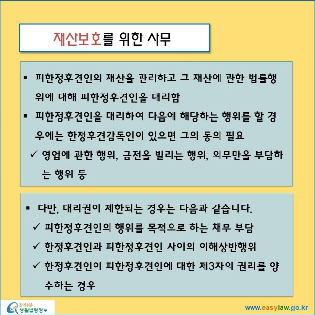 재산보호를 위한 사무
피한정후견인의 재산을 관리하고 그 재산에 관한 법률행위에 대해 피한정후견인을 대리함
피한정후견인을 대리하여 다음에 해당하는 행위를 할 경우에는 한정후견감독인이 있으면 그의 동의 필요
영업에 관한 행위, 금전을 빌리는 행위, 의무만을 부담하는 행위 등
다만, 대리권이 제한되는 경우는 다음과 같습니다.
피한정후견인의 행위를 목적으로 하는 채무 부담
한정후견인과 피한정후견인 사이의 이해상반행위
한정후견인이 피한정후견인에 대한 제3자의 권리를 양수하는 경우
